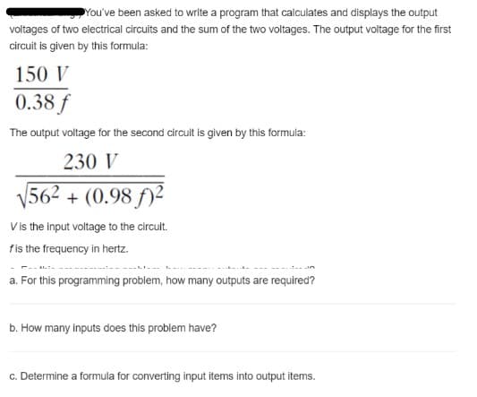 You've been asked to write a program that calculates and displays the output
voltages of two electrical circuits and the sum of the two voltages. The output voltage for the first
circuit is given by this formula:
150 V
0.38 f
The output voltage for the second circuit is given by this formula:
230 V
V562 + (0.98 f)²
V is the input voltage to the circult.
fis the frequency in hertz.
a. For this programming problem, how many outputs are required?
b. How many inputs does this problem have?
c. Determine a formula for converting input items into output items.
