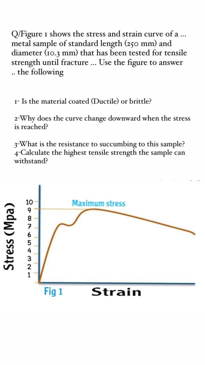 Q/Figure i shows the stress and strain curve of a ...
metal sample of standard length (250 mm) and
diameter (10.3 mm) that has been tested for tensile
strength until fracture .. Use the figure to answer
the following
..
I- Is the material coated (Ductile) or brittle?
2-Why does the curve change downward when the stress
is reached?
3-What is the resistance to succumbing to this sample?
4-Calculate the highest tensile strength the sample can
withstand?
10
Maximum stress
8.
6
4
1
Fig 1
Strain
Stress (Mpa)
