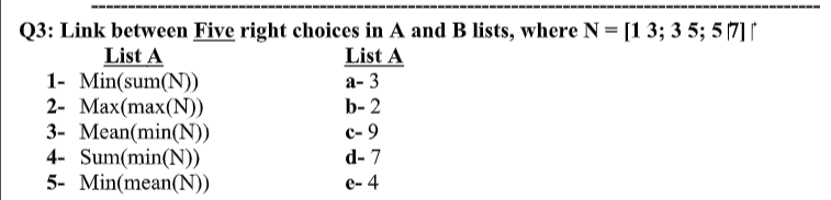 Q3: Link between Five right choices in A and B lists, where N = [1 3; 3 5; 5 (7] ↑
List A
List A
1- Min(sum(N)
2- Max(max(N))
3- Mean(min(N))
4- Sum(min(N)
5- Min(mean(N))
а-3
b- 2
с-9
d- 7
e- 4
