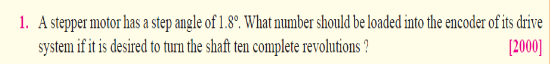 1. A stepper motor has a step angle of 1.8°. What number should be loaded into the encoder of its drive
system if it is desired to turn the shaft ten complete revolutions ?
[2000]