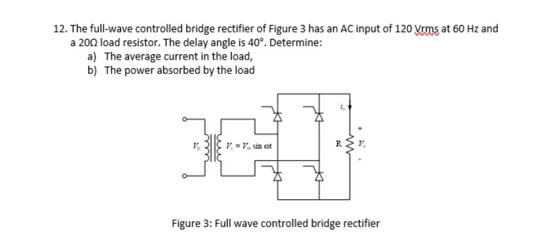 12. The full-wave controlled bridge rectifier of Figure 3 has an AC input of 120 Vrms at 60 Hz and
a 2002 load resistor. The delay angle is 40°. Determine:
a) The average current in the load,
b) The power absorbed by the load
V = V₁, sin cot
Figure 3: Full wave controlled bridge rectifier
ши