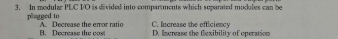 3. In modular PLC I/O is divided into compartments which separated modules can be
plugged to
A. Decrease the error ratio
B. Decrease the cost
C. Increase the efficiency
D. Increase the flexibility of operation