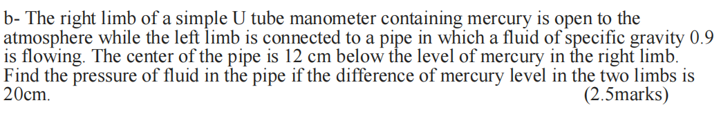 b- The right limb of a simple U tube manometer containing mercury is open to the
atmosphere while the left limb is connected to a pipe in which a fluid of specific gravity 0.9
is flowing. The center of the pipe is 12 cm below the level of mercury in the right limb.
Find the pressure of fluid in the pipe if the difference of mercury level in the two limbs is
20cm.
(2.5marks)
