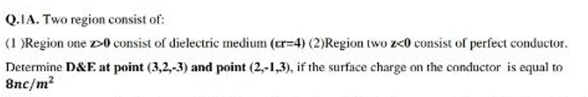 Q.IA. Two region consist of:
(1)Region one z>0 consist of dielectric medium (er-4) (2)Region two z<0 consist of perfect conductor.
Determine D&E at point (3,2,-3) and point (2,-1,3), if the surface charge on the conductor is equal to
8nc/m²