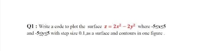 Q1 : Write a code to plot the surface z= 2x²- 2y2 where-5sIs5
and -5gys5 with step size 0.1,as a surface and contours in one figure.
