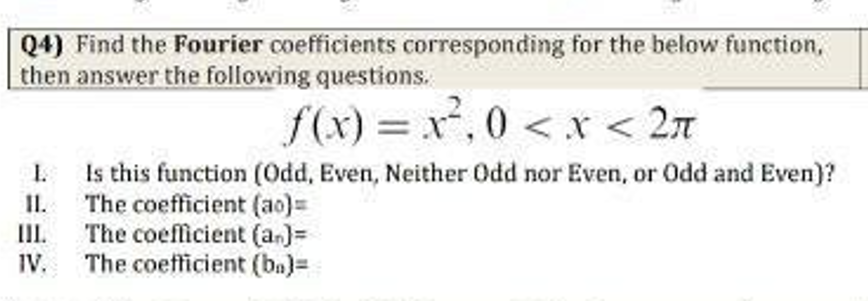 Q4) Find the Fourier coefficients corresponding for the below function,
then answer the following questions.
f(x)=x²,0 < x < 2π
Is this function (Odd, Even, Neither Odd nor Even, or Odd and Even)?
The coefficient (ao)=
The coefficient (a.)=
IV. The coefficient (ba)=
I.
II.
III.