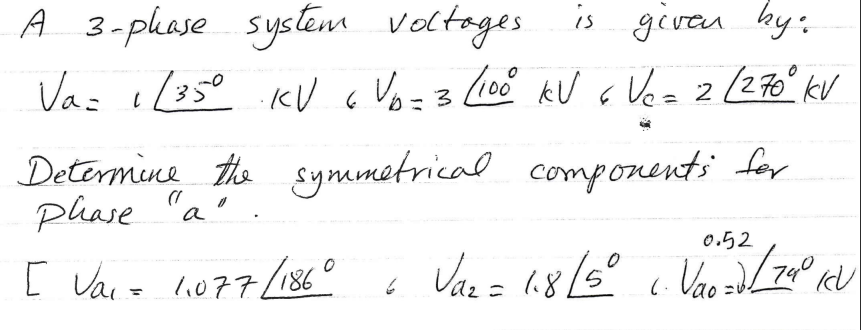 A 3-phase system voltages.
is given by:
Va= 1/35⁰ KV 6 Vo-3 / 100⁰ kV & V₂= 2 ( 270⁰ kv
=3
6
Determine the symmetrical components for
phase "a"
[ Vai = 11077/186"
گا
0.52
Va₂ = 1.8/5° 1. Vao =2 / 74° ICV