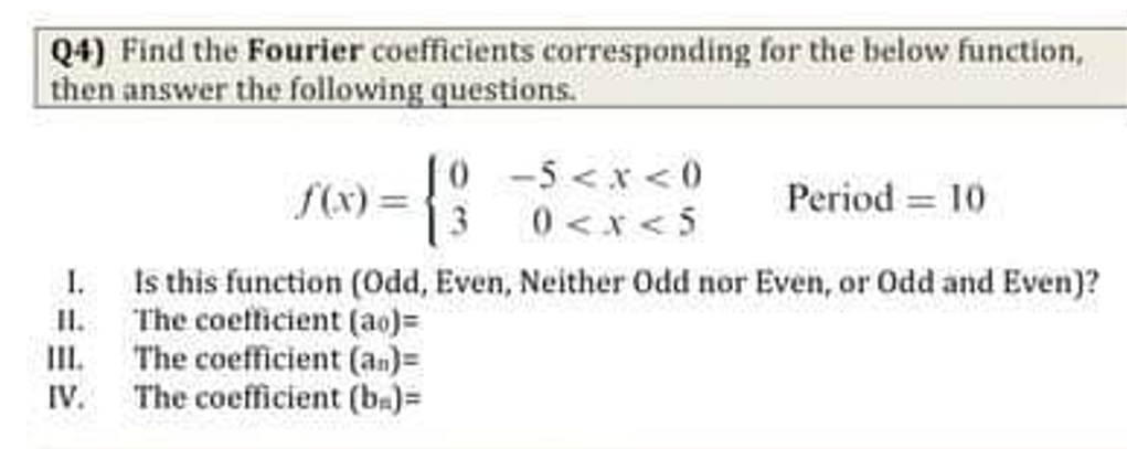 Q4) Find the Fourier coefficients corresponding for the below function,
then answer the following questions.
0 -5<x<0
fx) =
Period = 10
0<x<5
Is this function (Odd, Even, Neither Odd nor Even, or Odd and Even)?
II. The coetficient (ao)=
The coefficient (an)=
I.
III.
IV. The coefficient (ba)=
