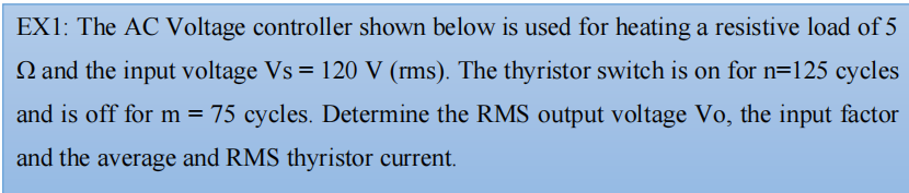 EX1: The AC Voltage controller shown below is used for heating a resistive load of 5
N and the input voltage Vs = 120 V (rms). The thyristor switch is on for n=125 cycles
and is off for m = 75 cycles. Determine the RMS output voltage Vo, the input factor
and the average and RMS thyristor current.
