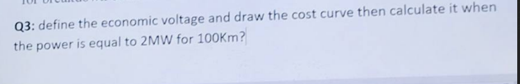 Q3: define the economic voltage and draw the cost curve then calculate it when
the power is equal to 2MW for 100Km?