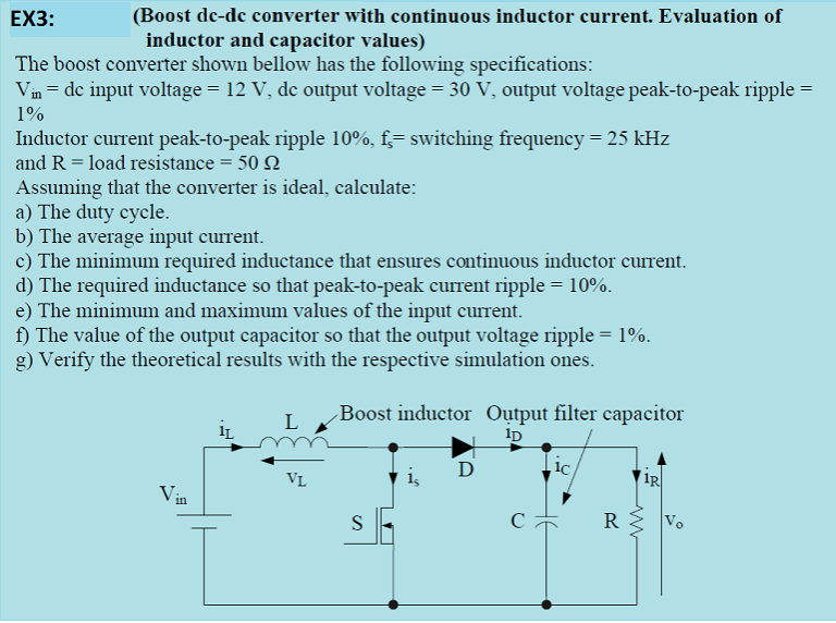 (Boost de-dc converter with continuous inductor current. Evaluation of
inductor and capacitor values)
EX3:
The boost converter shown bellow has the following specifications:
Vin = de input voltage = 12 V, de output voltage = 30 V, output voltage peak-to-peak ripple =
1%
Inductor current peak-to-peak ripple 10%, f;= switching frequency = 25 kHz
and R = load resistance = 50 N
Assuming that the converter is ideal, calculate:
a) The duty cycle.
b) The average input current.
c) The minimum required inductance that ensures continuous inductor current.
d) The required inductance so that peak-to-peak current ripple = 10%.
e) The minimum and maximum values of the input current.
f) The value of the output capacitor so that the output voltage ripple = 1%.
g) Verify the theoretical results with the respective simulation ones.
Boost inductor Output filter capacitor
D
VL
1R
Vin
S
R
Vo
