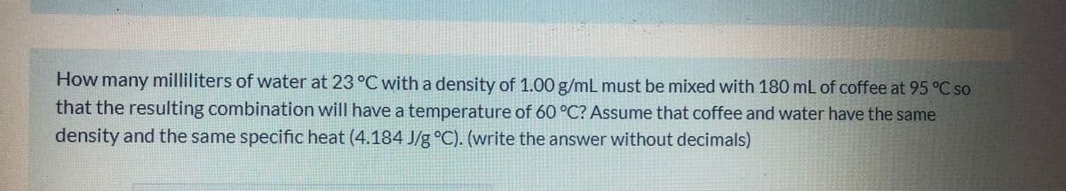 How many milliliters of water at 23 °C with a density of 1.00 g/mL must be mixed with 180 mL of coffee at 95 °C so
that the resulting combination will have a temperature of 60 °C? Assume that coffee and water have the same
density and the same specific heat (4.184 J/g °C). (write the answer without decimals)
