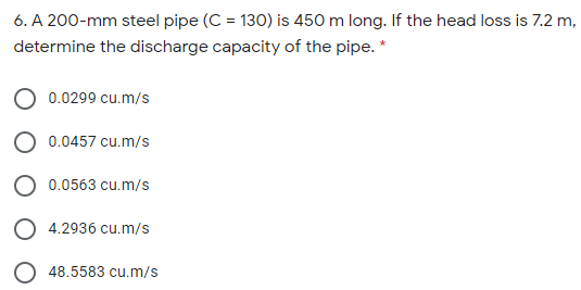 6. A 200-mm steel pipe (C = 130) is 450 m long. If the head loss is 7.2 m,
determine the discharge capacity of the pipe. *
0.0299 cu.m/s
0.0457 cu.m/s
O 0.0563 cu.m/s
O 4.2936 cu.m/s
48.5583 cu.m/s
