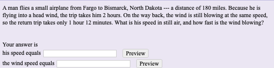 A man flies a small airplane from Fargo to Bismarck, North Dakota --- a distance of 180 miles. Because he is
flying into a head wind, the trip takes him 2 hours. On the way back, the wind is still blowing at the same speced,
so the return trip takes only 1 hour 12 minutes. What is his speed in still air, and how fast is the wind blowing?
Your answer is
his speed equals
the wind speed equals
Preview
Preview
