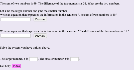 The sum of two numbers is 49. The difference of the two numbers is 31. What are the two numbers.
Let z be the larger number and y be the smaller number.
Write an equation that expresses the information in the sentence "The sum of two numbers is 49."
Preview
Write an equation that expresses the information in the sentence "The difference of the two numbers is 31."
Preview
Solve the system you have written above.
The larger number, z is
|. The smaller number, y is
