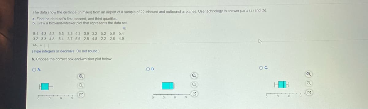 The data show the distance (in miles) from an airport of a sample of 22 inbound and outbound airplanes. Use technology to answer parts (a) and (b).
a. Find the data set's first, second, and third quartiles.
b. Draw a box-and-whisker plot that represents the data set.
5.1 4.3 5.3 5.3 3.3 4.3 3.9 3.2 5.2 5.8 5.4
3.2 3.3 4.8 5.4 3.7 5.6 2.5 4.8 2.2 2.8 4.9
(Type integers or decimals. Do not round.)
b. Choose the correct box-and-whisker plot below.
O A
OB.
OC.
