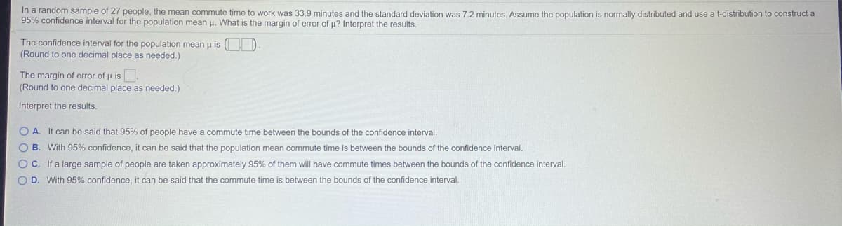 In a random sample of 27 people, the mean commute time to work was 33,9 minutes and the standard deviation was 7.2 minutes, Assume the population is normally distributed and use a t-distribution to construct a
95% confidence interval for the population mean u. What is the margin of error of u? Interpret the results.
The confidence interval for the population mean u is
(Round to one decimal place as needed.)
The margin of error of u is.
(Round to one decimal place as needed.)
Interpret the results.
O A. It can be said that 95% of people have a commute time between the bounds of the confidence interval.
O B. With 95% confidence, it can be said that the population mean commute time is between the bounds of the confidence interval.
OC. If a large sample of people are taken approximately 95% of them will have commute times between the bounds of the confidence interval.
O D. With 95% confidence, it can be said that the commute time is between the bounds of the confidence interval.
