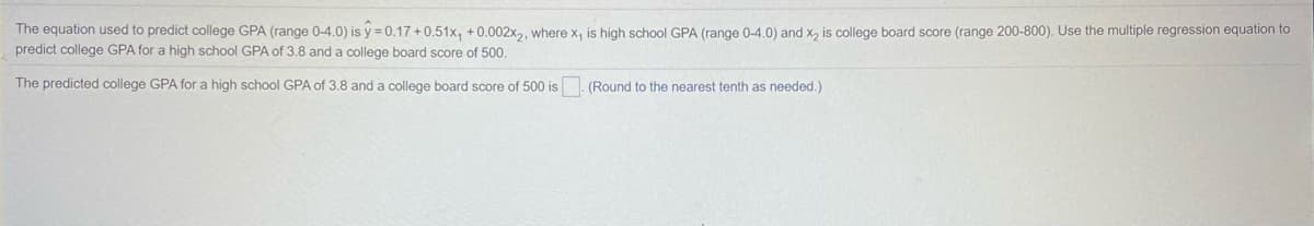 The equation used to predict college GPA (range 0-4.0) is y = 0.17 +0.51x, +0.002x,, where x, is high school GPA (range 0-4.0) and x, is college board score (range 200-800). Use the multiple regression equation to
predict college GPA for a high school GPA of 3.8 and a college board score of 500.
The predicted college GPA for a high school GPA of 3.8 and a college board score of 500 is
(Round to the nearest tenth as needed.)
