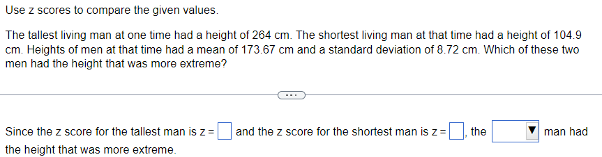 Use z scores to compare the given values.
The tallest living man at one time had a height of 264 cm. The shortest living man at that time had a height of 104.9
cm. Heights of men at that time had a mean of 173.67 cm and a standard deviation of 8.72 cm. Which of these two
men had the height that was more extreme?
Since the z score for the tallest man is z =
the height that was more extreme.
and the z score for the shortest man is z =
the
man had