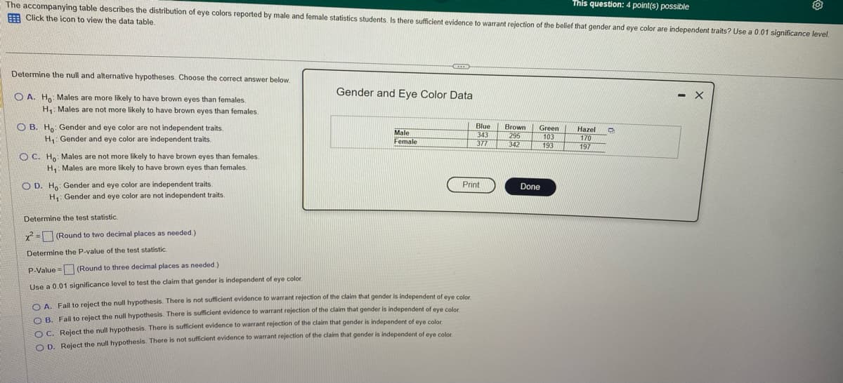 This question: 4 point(s) possible
The accompanying table describes the distribution of eye colors reported by male and female statistics students. Is there sufficient evidence to warrant rejection of the belief that gender and eye color are independent traits? Use a 0.01 significance level.
Click the icon to view the data table.
Determine the null and alternative hypotheses. Choose the correct answer below.
OA. Ho: Males are more likely to have brown eyes than females.
H₁: Males are not more likely to have brown eyes than females.
OB. Ho: Gender and eye color are not independent traits.
H₁: Gender and eye color are independent traits.
OC. Ho: Males are not more likely to have brown eyes than females.
H₁ Males are more likely to have brown eyes than females.
OD. Ho Gender and eye color are independent traits.
H₁: Gender and eye color are not independent traits.
=
CETTE
Gender and Eye Color Data
Male
Female
Determine the test statistic.
x² = (Round to two decimal places as needed.)
Determine the P-value of the test statistic.
P-Value
(Round to three decimal places as needed.)
Use a 0.01 significance level to test the claim that gender is independent of eye color
OA. Fail to reject the null hypothesis. There is not sufficient evidence to warrant rejection of the claim that gender is independent of eye color.
OB. Fail to reject the null hypothesis. There is sufficient evidence to warrant rejection of the claim that gender is independent of eye color
OC. Reject the null hypothesis. There is sufficient evidence to warrant rejection of the claim that gender is independent of eye color
OD. Reject the null hypothesis. There is not sufficient evidence to warrant rejection of the claim that gender is independent of eye color.
Blue Brown Green
343
295
103
377
342
193
Print
Done
Hazel
170
197
D
- X
O