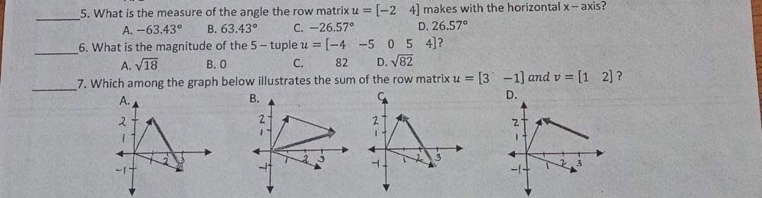 5. What is the measure of the angle the row matrix u = [-2 4] makes with the horizontal x- axis?
A. -63.43°
В. 63.43°
6. What is the magnitude of the 5- tuple u =[-4 -5 0 5 4]?
C. -26,57°
D. 26.57°
A. V18
В. О
C.
82
D. V82
7. Which among the graph below illustrates the sum of the row matrix u = [3 -1] and v = [1 2] ?
В.
D.
-/-
