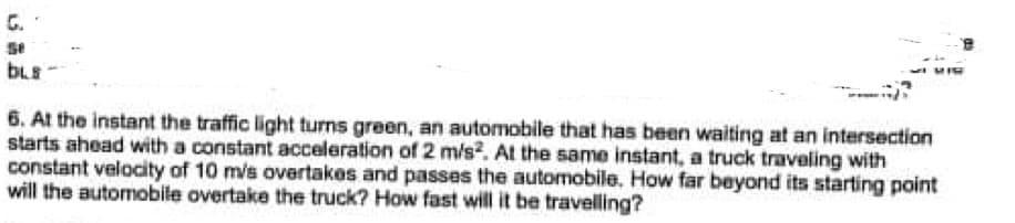 G.
BLE
6. At the instant the traffic light turns green, an automobile that has been waiting at an intersection
starts ahead with a constant acceleration of 2 m/s?. At the same instant, a truck traveling with
constant velocity of 10 m/s overtakes and passes the automobile. How far beyond its starting point
will the automobile overtake the truck? How fast will it be travelling?
