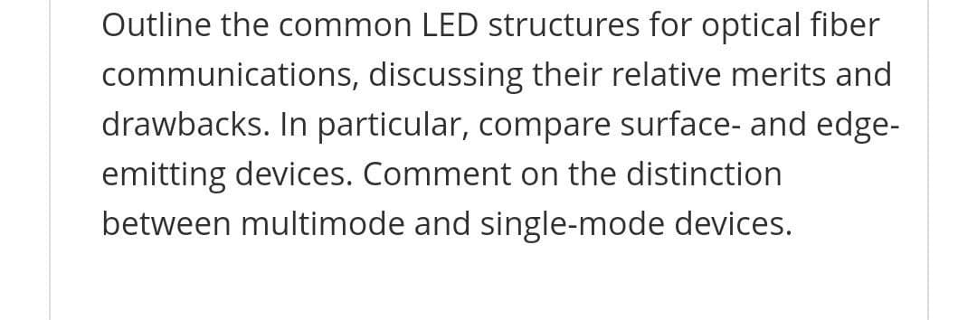 Outline the common LED structures for optical fiber
communications, discussing their relative merits and
drawbacks. In particular, compare surface- and edge-
emitting devices. Comment on the distinction
between multimode and single-mode devices.
