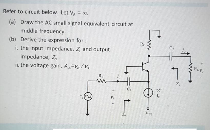 Refer to circuit below. Let VA = 00.
(a) Draw the AC small signal equivalent circuit at
middle frequency
(b) Derive the expression for:
i. the input impedance, Z, and output
impedance, Z,
ii. the voltage gain, A,=v, /v
Rc
C2
RL Vo
L.
Rs
C,
DC
Ig
V,
Vi
VEE
Z,
