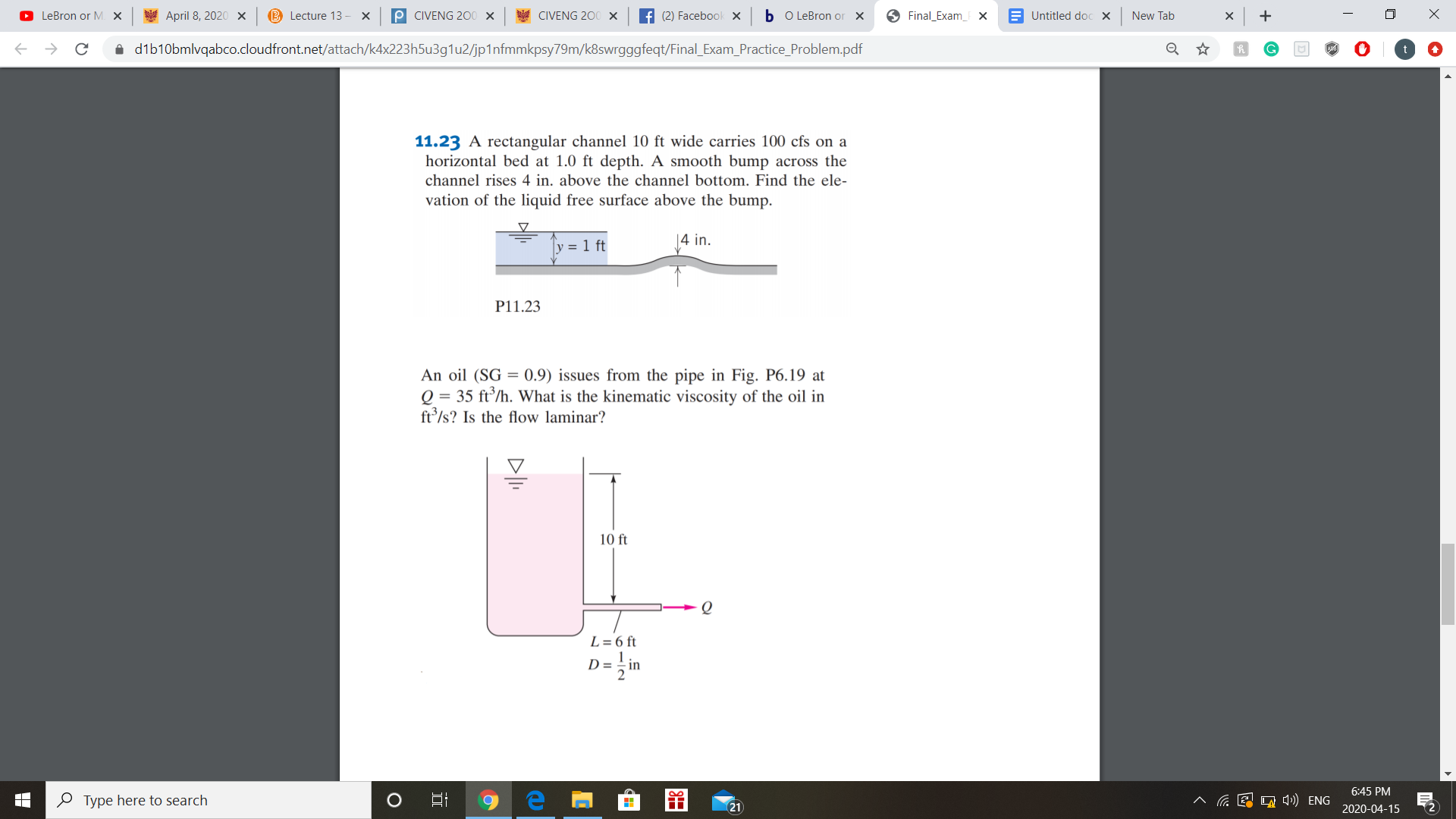 O LeBron or M. X
y April 8, 2020 x
B Lecture 13 - X
P CIVENG 200 x
CIVENG 200 x
f (2) Facebook X
b o LeBron or X
O Final_Exam_F x
E Untitled doc X
New Tab
i dib10bmlvqabco.cloudfront.net/attach/k4x223h5u3g1u2/jp1nfmmkpsy79m/k8swrgggfeqt/Final_Exam_Practice_Problem.pdf
11.23 A rectangular channel 10 ft wide carries 100 cfs on a
horizontal bed at 1.0 ft depth. A smooth bump across the
channel rises 4 in. above the channel bottom. Find the ele-
vation of the liquid free surface above the bump.
|4 in.
y = 1 ft
P11.23
An oil (SG = 0.9) issues from the pipe in Fig. P6.19 at
Q = 35 ft/h. What is the kinematic viscosity of the oil in
ft/s? Is the flow laminar?
10 ft
L = 6 ft
D = -in
6:45 PM
O Type here to search
E O 4») ENG
21
2020-04-15
DI.
