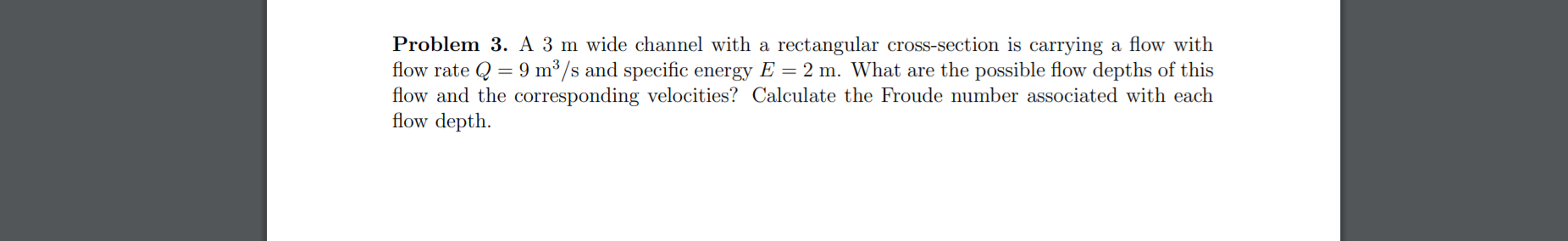 Problem 3. A 3 m wide channel with a rectangular cross-section is carrying a flow with
flow rate Q = 9 m³/s and specific energy E = 2 m. What are the possible flow depths of this
flow and the corresponding velocities? Calculate the Froude number associated with each
flow depth.
