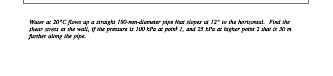 Water at 20°C flows up a straight 180-mm-diameter pipe that slopes at 12° to the horizontal. Find the
shear stress at the wall, if the pressure is 100 kPa at point 1, and 25 kPa at higher point 2 that is 30 m
further along the pipe.
