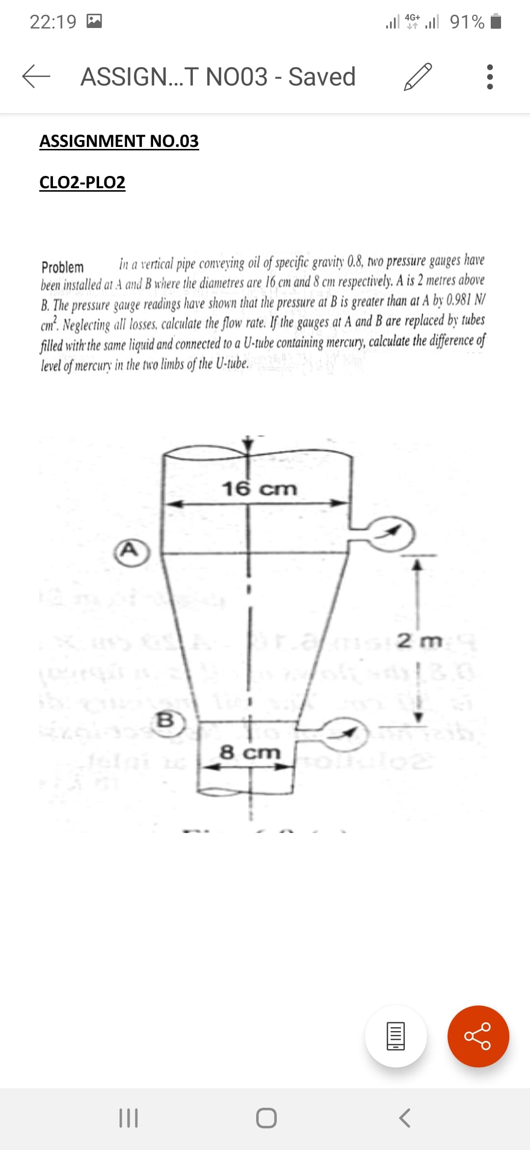 22:19
4G+ l 91%
E ASSIGN...T NO03 - Saved
ASSIGNMENT NO.03
CLO2-PLO2
Problem
in a vertical pipe conveying oil of specific gravity 0.8, two pressure gauges have
been installed at A and B where the diametres are 16 cm and 8 cm respectively. A is 2 metres above
B. The pressure gauge readings have shown that the pressure at B is greater than at A by 0.981 N/
cm². Neglecting ali losses, calculate the flow rate. If the gauges at A and B are replaced by tubes
filled with the same liquid and connected to a U-tube containing mercury, calculate the difference of
level of mercury in the two limbs of the U-tube.
16 cm
2 m
B
8 cm
II
