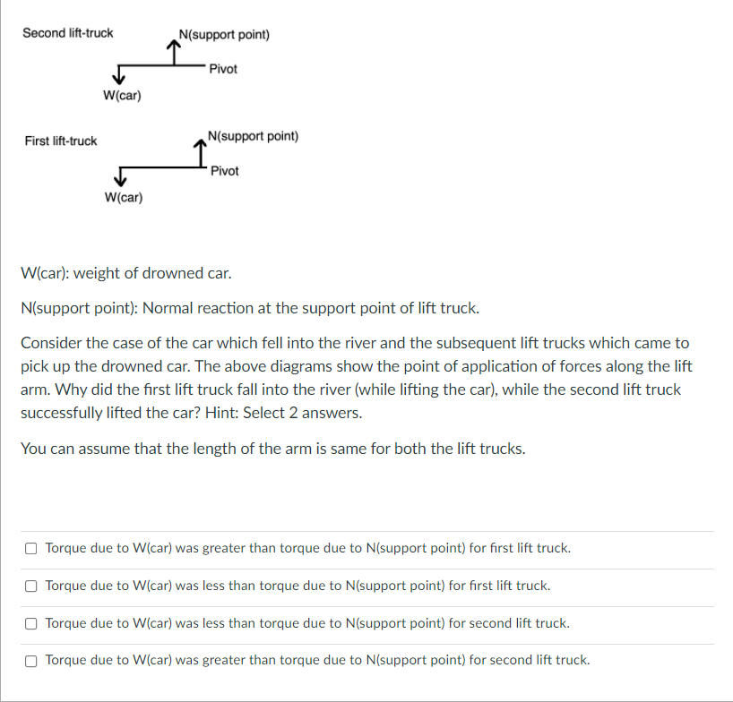 Second lift-truck
N(support point)
"Pivot
W(car)
First lift-truck
N(support point)
Pivot
W(car)
W(car): weight of drowned car.
N(support point): Normal reaction at the support point of lift truck.
Consider the case of the car which fell into the river and the subsequent lift trucks which came to
pick up the drowned car. The above diagrams show the point of application of forces along the lift
arm. Why did the first lift truck fall into the river (while lifting the car), while the second lift truck
successfully lifted the car? Hint: Select 2 answers.
You can assume that the length of the arm is same for both the lift trucks.
Torque due to W(car) was greater than torque due to N(support point) for first lift truck.
Torque due to W(car) was less than torque due to N(support point) for first lift truck.
Torque due to W(car) was less than torque due to N(support point) for second lift truck.
Torque due to W(car) was greater than torque due to N(support point) for second lift truck.
