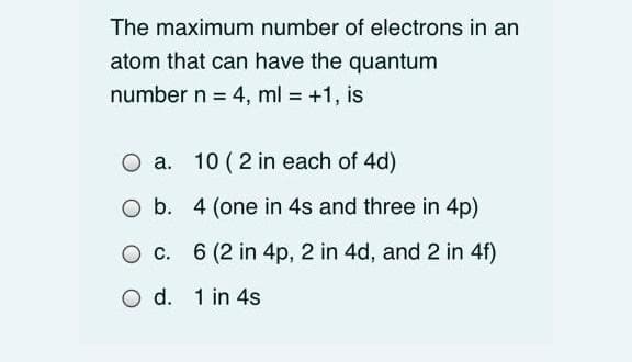 The maximum number of electrons in an
atom that can have the quantum
number n = 4, ml = +1, is
%3D
O a.
10 ( 2 in each of 4d)
а.
O b. 4 (one in 4s and three in 4p)
O c. 6 (2 in 4p, 2 in 4d, and 2 in 4f)
O d. 1 in 4s
