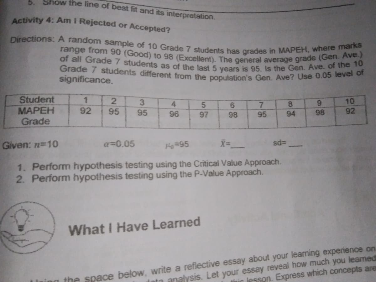 of all Grade 7 students as of the last 5 years is 95. Is the Gen. Ave. of the 10
Show the line of best fit and its interpretation.
range from 90 (Good) to 98 (Excellent). The general average grade (Gen. Ave.)
Grade 7 students different from the population's Gen. Ave? Use 0.05 level of
Directions:A random sample of 10 Grade 7 students has grades in MAPEH, where marks
5.
Activity 4: Am I Rejected or Accepted?
significance.
Student
MAPEH
Grade
1
10
92
3.
4
5.
8.
9.
92
95
95
96
97
98
95
94
98
Given: n=10
a=0.05
H=95
1. Perform hypothesis testing using the Critical Value Approach.
2. Perform hypothesis testing using the P-Value Approach.
What I Have Learned
the space below, write a reflective essay about your learming experience on
this lesson. Express which concepts are
Inta analysis. Let your essay reveal how much you leamed
78
