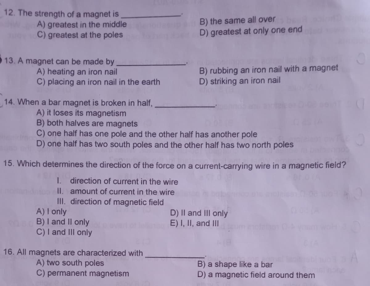 12. The strength of a magnet is
A) greatest in the middle
C) greatest at the poles
B) the same all over
D) greatest at only one end
13. A magnet can be made by
A) heating an iron nail
C) placing an iron nail in the earth
B) rubbing an iron nail with a magnet
D) striking an iron nail
14. When a bar magnet is broken in half,
A) it loses its magnetism
B) both halves are magnets
C) one half has one pole and the other half has another pole
D) one half has two south poles and the other half has two north poles
15. Which determines the direction of the force on a current-carrying wire in a magnetic field'?
I.
direction of current in the wire
II. amount of current in the wire
III. direction of magnetic field
A) I only
B) I and II only
C) I and III only
D) Il and III only
E) I, II, and III
alas
16. All magnets are characterized with
A) two south poles
C) permanent magnetism
B) a shape like a bar
D) a magnetic field around them
