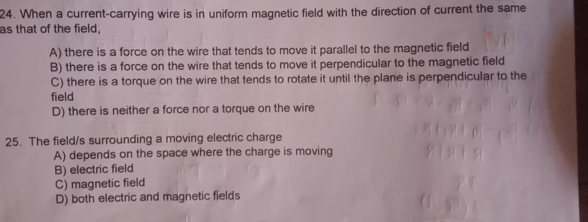 24. When a current-carrying wire is in uniform magnetic field with the direction of current the same
as that of the field,
A) there is a force on the wire that tends to move it parallel to the magnetic field
B) there is a force on the wire that tends to move it perpendicular to the magnetic field
C) there is a torque on the wire that tends to rotate it until the plane is perpendicular to the
field
D) there is neither a force nor a torque on the wire
25. The field/s surrounding a moving electric charge
A) depends on the space where the charge is moving
B) electric field
C) magnetic field
D) both electric and magnetic fields
