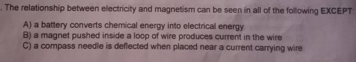 The relationship between electricity and magnetism can be seen in all of the following EXCEPT:
A) a battery converts chemical energy into electrical energy
B) a magnet pushed inside a loop of wire produces current in the wire
C) a compass needle is deflected when placed near a current carrying wire
