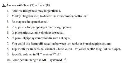 h. Answer with True (T) or False (F).
1. Relative Roughness may larger than 1.
2. Moddy Diagram used to determine minor losses coefficient.
3. Re may use in open channel.
4. Real power for pump larger than design power.
5. In pipe series system velocities are equal.
6. In parallel pipe system velocities are not equal.
7. You could use Bernoulli equation berween two tanks at branched pipe system.
8, Top width for trapezoidal channel = base width+ 2 (water depth" longitudinal slope).
9. Specific volume in FLT system FT'L
10. Force per unit length in MLT system MT.
