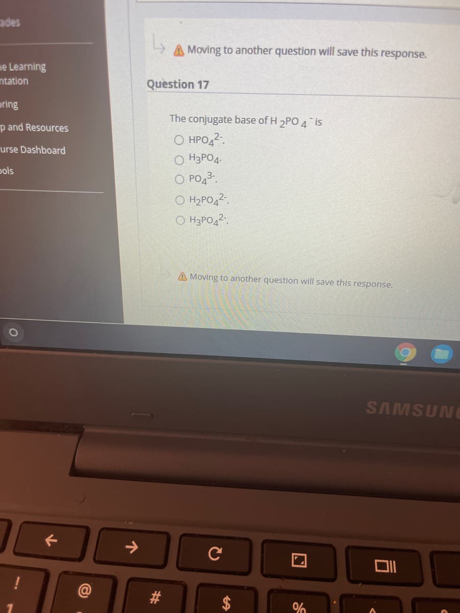 ades
A Moving to another question will save this response.
ne Learning
ntation
Question 17
pring
The conjugate base of H 2PO 4 is
p and Resources
O HPO42.
O H3PO4.
urse Dashboard
pols
O PO43.
O H2PO42.
O H3PO42.
A Moving to another question will save this response.
SAMSUNG
->
%24
%23
