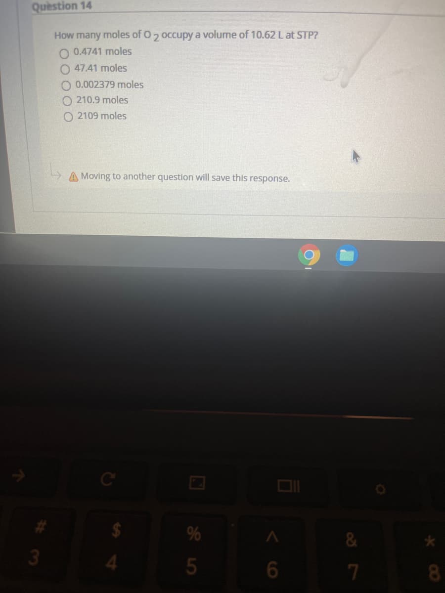 Question 14
How many moles of 0, occupy a volume of 10.62 L at STP?
O 0.4741 moles
O 47.41 moles
O 0.002379 moles
O 210.9 moles
O 2109 moles
A Moving to another question will save this response.
%
3
7
8.
<6

