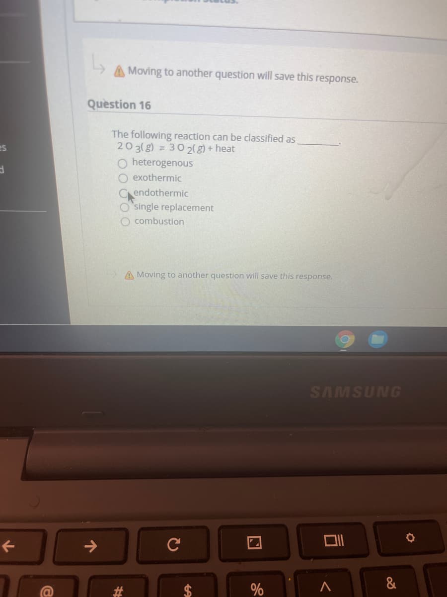 A Moving to another question will save this response.
Question 16
The following reaction can be classified as
203(g) = 30 2( g) + heat
O heterogenous
es
O exothermic
Cendothermic
O single replacement
O combustion
A Moving to another question will save this response.
SAMSUNG
->
C
&
%
%24
%23
