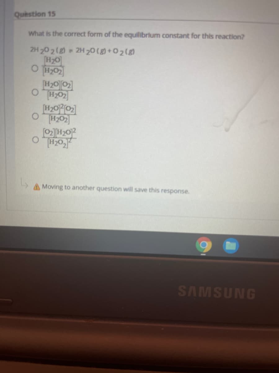 Question 15
What is the correct form of the equilibrium constant for this reaction?
2H 20 2(g) 2H 20(g) +0 2(g)
H20
O H02
O TH202
H202
AMoving to another question will save this response.
SAMSUNG
