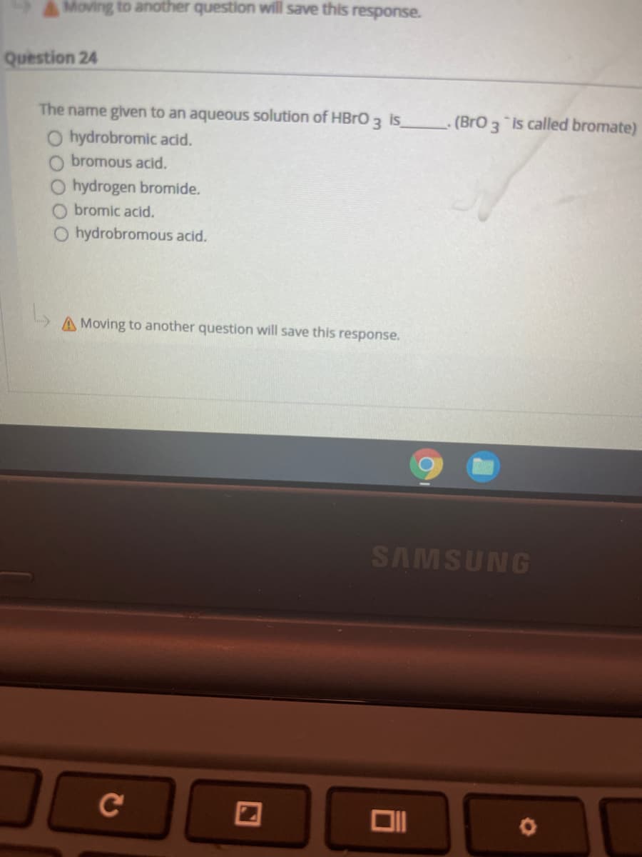 AMoving to another question will save this response.
Question 24
The name given to an aqueous solution of HBRO 3 is
(BrO 3 is called bromate)
O hydrobromic acid.
O bromous acid.
hydrogen bromide.
bromic acid.
O hydrobromous acid.
A Moving to another question will save this response.
SAMSUNG
C
