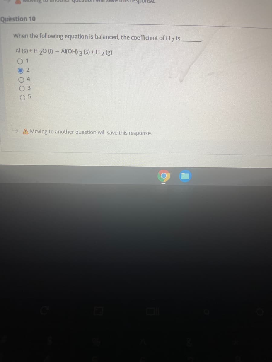 ise.
Question 10
When the following equation is balanced, the coefficient of H 1
is
Al (S) + H 20 (1) → Al(OH) 3 (S) + H 2 (g)
0 1
O 2
O 4
O 3
O 5
A Moving to another question will save this response.
