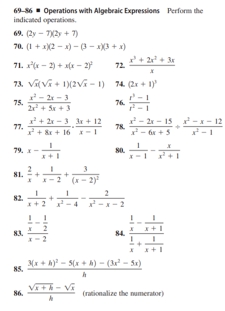 69–86 ▪ Operations with Algebraic Expressions Perform the
indicated operations.
69. (2y – 7)(2y + 7)
70. (1 + x)(2 – x) – (3 – x)(3 + x)
71. x*(x – 2) + x(x – 2)°
x + 2x? + 3x
72.
73. Va( Vĩ + 1)(2Vã – 1) 74. (2x + 1)³
x² - 2x – 3
75.
2x² + 5x + 3
76.
x² + 2x – 3 3x + 12
77.
x² + 8x + 16 x - 1
x² - 2x – 15
78.
x² - 6x + 5
x? - x - 12
x² – 1
1
79. x-
1
80.
x + 1
x? + 1
1
- +
3
81.
(x – 2)²
1
82.
x + 2
1
2
x²
4
x² - x
2
2
83.
84.
+
x + 1
3(x + h)² – 5(x + h) – (3x² – 5x)
85.
h
Vx + h – Vã
86.
(rationalize the numerator)
h
