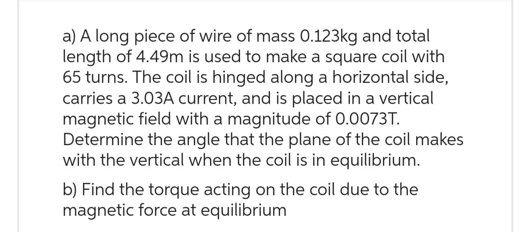 a) A long piece of wire of mass 0.123kg and total
length of 4.49m is used to make a square coil with
65 turns. The coil is hinged along a horizontal side,
carries a 3.03A current, and is placed in a vertical
magnetic field with a magnitude of 0.0073T.
Determine the angle that the plane of the coil makes
with the vertical when the coil is in equilibrium.
b) Find the torque acting on the coil due to the
magnetic force at equilibrium