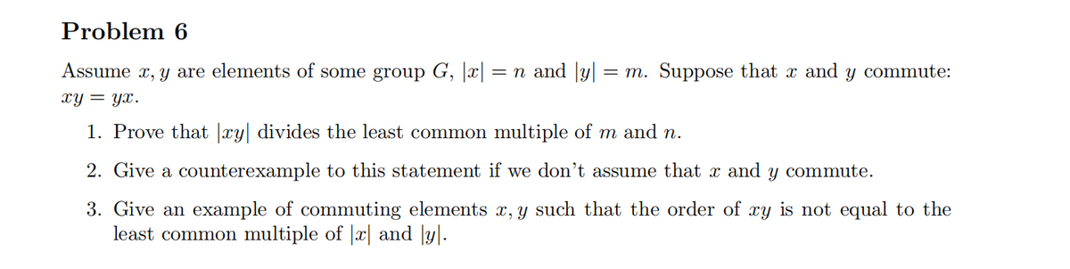 Problem 6
Assumex, y are elements of some group G, |x| = n and y = m. Suppose that x and y commute:
xy = yx.
1. Prove that |xy| divides the least common multiple of m and n.
2. Give a counterexample to this statement if we don't assume that x and Y
3. Give an example of commuting elements x, y such that the order of xy is not equal to the
least common multiple of |x| and [y].
commute.