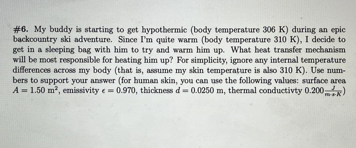 #6. My buddy is starting to get hypothermic (body temperature 306 K) during an epic
backcountry ski adventure. Since I'm quite warm (body temperature 310 K), I decide to
get in a sleeping bag with him to try and warm him up. What heat transfer mechanism
will be most responsible for heating him up? For simplicity, ignore any internal temperature
differences across my body (that is, assume my skin temperature is also 310 K). Use num-
bers to support your answer (for human skin, you can use the following values: surface area
A = 1.50 m², emissivity € = 0.970, thickness d = 0.0250 m, thermal conductivty 0.200 ms.K)
J