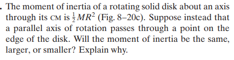 . The moment of inertia of a rotating solid disk about an axis
through its CM is MR? (Fig. 8–20c). Suppose instead that
a parallel axis of rotation passes through a point on the
edge of the disk. Will the moment of inertia be the same,
larger, or smaller? Explain why.
